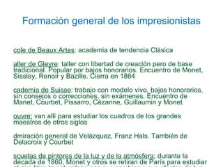 Formación general de los impresionistas École de Beaux Artes : academia de tendencia Clásica Taller de Gleyre : taller con libertad de creación pero de base tradicional. Popular por bajos honorarios. Encuentro de Monet, Sissley, Renoir y Bazille. Cierra en 1864 Academia de Suisse : trabajo con modelo vivo, bajos honorarios, sin consejos o correcciones, sin exámenes. Encuentro de Manet, Courbet, Pissarro, Cézanne, Guillaumin y Monet Louvre:  van allí para estudiar los cuadros de los grandes maestros de otros siglos Admiración general de Velázquez, Franz Hals. También de Delacroix y Courbet  Escuelas de pintores de la luz y de la atmósfera:  durante la década de 1860, Monet y otros se retiran de París para estudiar al aire libre la naturaleza con sus cambios y sus efectos de luz, atmósfera y reflejos en el agua 