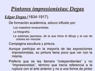 Características de la Pintura Impresionista 1) Preferencia por el aire libre, que adoptan de la Escuela de Barbizon. La pintura en tubos, los lienzos y pinceles más fáciles de transportar, ayudan al pintor a reproducir las distintas fases del día, las diferentes luces que se producen sobre un mismo paisaje u objeto. 2)Pincelada suelta y tonos más claros y luminosos. 3) Su importancia estriba en la dinámica de cambio y renovación en el arte occidental. 4) Compromiso con su tiempo, de modo distinto a los pintores realistas. Su visión del mundo es optimista, los aspectos que retratan son gratos, amables y alegres. 5) No es sentimental, ni subjetivo; buscan la objetividad, la investigación visual y pictórica, más que reflejar el alma del artista. 6) Nuevos temas: Pintura al aire libre en paisajes, mareas, vistas urbanas, vistas fluviales, escenas nocturnas, fiestas populares, personajes bohemios, con temas banales y reflejos en las aguas.  