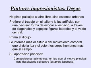 7) Nueva valoración de la luz y el colorido, se suprime el color negro que no existe en la naturaleza. Combinación de claro sobre claro, con la que armonizaban sus composiciones.  8) Utilizan una gama de colorido luminosa: blanco, rosa, azul, rojo y violeta, reservando a las sombras tonos más fríos pero brillantes, con toques de colores complementarios en algunos lugares.  9) Para ellos no existe ni el color ni la forma, sólo la relación aire-luz. La luz y sus cambios son sus verdaderos temas. Se trata de representar el motivo tal y como lo percibe el ojo a través de la luz, y antes de que el cerebro recomponga la imagen: “pintura para el ojo”. 10) Técnica suelta y ligera con pinceladas vigorosas, cortas, con mucha pasta a veces; otras muy diluidas (yuxtapuestas), de diferentes colores. Su modo de trabajo es inmediato, plasman las vibraciones de la atmósfera. 11) Encuentro entre la ciencia y la pintura, a través de las investigaciones de Chevreuil, teórico del color. 12) Niega el claroscuro, basado en la teoría anterior. Las sombras de los objetos se representa con colores (no con el negro), dando pie a la teoría de las sombras coloreadas  