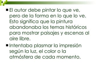 El autor debe pintar lo que ve, pero de la forma en lo que lo ve. Esto significa que la pintura abandonaba los temas históricos para mostrar paisajes y escenas al aire libre. Intentaba plasmar la impresión según la luz, el color o la atmósfera de cada momento. 