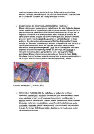 matices, tomaron elementos de la pintura de los post-impresionistas
      Vincent Van Gogh y Paul Gauguin, cargada de sentimientos y concepciones
      en su utilización expresiva del color y la mueca del trazo.



      Características del movimiento artístico (Técnica y estética):
      El expresionismo es una constante en la historia del arte. Todas las épocas
      tienen una tendencia expresionista más o menos acusada. Sin embargo, el
      expresionismo se eleva como estética definitiva del arte en el siglo XX. La
      angustia existencial es el principal motor de su estética; el número de
      obras expresionista «alegres» es relativamente pequeña. El expresionismo
      pretende conmover al espectador, para lo que utiliza la figura y el trazo
      violento. En este sentido, pintores como Matthias Grünewald y El Greco
      podrían ser llamados expresionistas aunque, en la práctica, este término se
      aplica principalmente a obras del siglo XX. Sus raíces inmediatas se
      encuentran en las pinturas negras de Goya. A Goya se le puede considerar
      el primer expresionista contemporáneo. Sin embargo, es Van Gogh el
      referente inmediato, tanto por su técnica como por su profundidad
      psicológica. El expresionismo nace, como tal, en Alemania hacia 1912.-
      Mezcla de colores fuertes y puros-Se deja de lado la representación objetiva
      de la figura humana dando paso a rostros desfigurados y tristes.




Caballos azules (1911) de Franz Marc


      Influencia en nuestros días: La historia de la pintura ha tenido un
      desarrollo cronológico y estilístico paralelo en gran medida al resto de las
      artes plásticas, si bien con diversas particularidades en el tiempo y el
      espacio debidas a numerosos factores, desde los derivados de las diversas
      técnicas y materiales empleados en su confección hasta factores socio-
      culturales y estéticos, ya que cada pueblo y cada cultura ha desarrollado a
      lo largo del tiempo distintos conceptos de plasmar la imagen que recibe
      del mundo circundante.
 