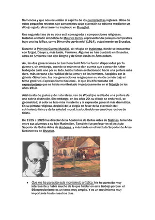 flamencos y que nos recuerdan el espíritu de los prerrafaelitas ingleses. Otros de
estos pequeños retratos son campesinos cuya expresión se obtiene mediante un
dibujo agudo, directamente inspirado en Brueghel.

Una segunda fase de su obra está consagrada a composiciones religiosas,
tratadas al modo simbólico de Maurice Denis, representando paisajes campestres
bajo una luz idílica, como Dimanche après-midi (1914), actualmente en Bruselas.

Durante la Primera Guerra Mundial, se refugia en Inglaterra, donde se encuentra
con Tytgat, Daeye y, más tarde, Permeke. Algunos se han quedado en Bruselas,
otros en Amberes; van den Berghe y de Smet están en Ámsterdam.

Así, las dos generaciones de Laethem Saint Martin fueron dispersadas por la
guerra y, sin embargo, cuando se reúnen se dan cuenta que a pesar de haber
trabajado cada uno por su lado, todos habían evolucionado hacia una pintura más
dura, más cercana a la realidad de la tierra y de los hombres. Acogidas por la
galería «Sélection», las dos generaciones reagruparon su visión común bajo el
tema genérico «Expresionismo Nacional», lo que los diferenciaba del
expresionismo que se había manifestado impetuosamente en el Múnich de los
años 1910.

Aristócrata de gustos y de naturaleza, van de Woestijne realizaba una pintura de
una sobria distinción. Sin embargo, en los años 20, su dibujo se endureció, se
geometrizó; el color se hizo más insistente y la expresión general más dramática.
En su pintura religiosa, desistió de la elegía en favor de la expresión del
sufrimiento físico y de la soledad moral, traduciéndolo en emotivos rostros de
Cristo.

De 1925 a 1928 fue director de la Academia de Bellas Artes de Malinas, teniendo
entre sus alumnos a su hijo Maximilien. También fue profesor en el Instituto
Superior de Bellas Artes de Amberes, y más tarde en el Instituto Superior de Artes
Decorativas de Bruselas.




       Que me ha parecido este movimiento artístico: Me ha parecido muy
       interesante y había mucho de lo que hablar en este trabajo porque el
       56expresionismo es un tema muy amplio. Y es un movimiento muy
       importante hasta nuestros días.
 