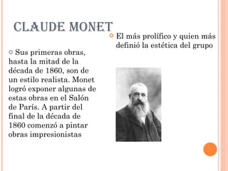 CLAUDE MONET                  El más prolífico y quien más
                                definió la estética del grupo
o Sus primeras obras,
hasta la mitad de la
década de 1860, son de
un estilo realista. Monet
logró exponer algunas de
estas obras en el Salón
de París. A partir del
final de la década de
1860 comenzó a pintar
obras impresionistas
 