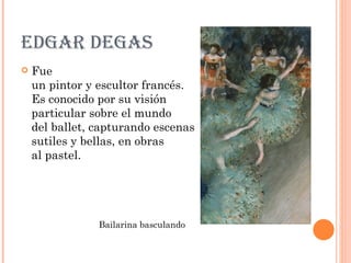 EDGAR DEGAS
   Fue
    un pintor y escultor francés.
    Es conocido por su visión
    particular sobre el mundo
    del ballet, capturando escenas
    sutiles y bellas, en obras
    al pastel.




                Bailarina basculando
 