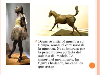    Degas se anticipó mucho a su
    tiempo, señala el comisario de
    la muestra. No se interesa por
    la presentación perfecta del
    sujeto o del modelo. Le
    importa el movimiento, las
    figuras bailando, los caballos
    que trotan
 