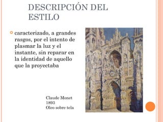 DESCRIPCIÓN DEL
         ESTILO
   caracterizado, a grandes
    rasgos, por el intento de
    plasmar la luz y el
    instante, sin reparar en
    la identidad de aquello
    que la proyectaba




                Claude Monet
                1893
                Oleo sobre tela
 
