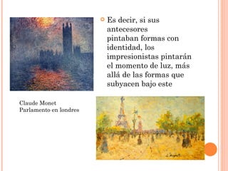    Es decir, si sus
                            antecesores
                            pintaban formas con
                            identidad, los
                            impresionistas pintarán
                            el momento de luz, más
                            allá de las formas que
                            subyacen bajo este

Claude Monet
Parlamento en londres
 