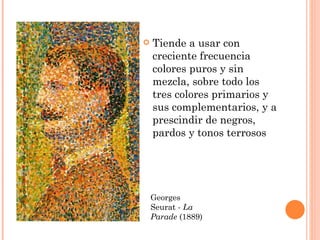    Tiende a usar con
    creciente frecuencia
    colores puros y sin
    mezcla, sobre todo los
    tres colores primarios y
    sus complementarios, y a
    prescindir de negros,
    pardos y tonos terrosos




    Georges
    Seurat - La
    Parade (1889)
 