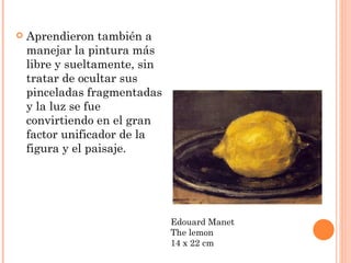    Aprendieron también a
    manejar la pintura más
    libre y sueltamente, sin
    tratar de ocultar sus
    pinceladas fragmentadas
    y la luz se fue
    convirtiendo en el gran
    factor unificador de la
    figura y el paisaje.




                               Edouard Manet
                               The lemon
                               14 x 22 cm
 