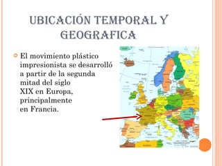 UBICACIÓN TEMPORAL Y
           GEOGRAFICA
   El movimiento plástico
    impresionista se
    desarrolló a partir de la
    segunda mitad del siglo
    XIX en Europa,
    principalmente
    en Francia.
 