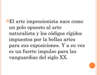 El arte impresionista nace como
 un polo opuesto al arte
 naturalista y los códigos rígidos
 impuestos por la bellas artes
 para sus exposiciones. Y a su vez
 es un fuerte impulso para las
 vanguardias del siglo XX.
 