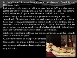 La obra “Olympia” de Manet fue sumamente criticada cuando fue exhibida en
El Salón de París.
Está inspirada en la Venus de Urbino, pero en lugar de la Venus, el personaje
central era una prostituta parisina y la mujer pintada era la conocida pintora
Victorine Meurent, lo que hizo que fuera tan criticado este cuadro.
Además, en lugar de las doncellas que generalmente acompañaban a los
desnudos del Cinquecento, pintó a una sirvienta negra sujetando un ramo de
flores cuyo rostro, casi imperceptible sobre el fondo oscuro, contrasta con su
vestimenta oriental blanca. También sustituyó al perrito durmiendo a sus pies
por un gato negro, que a menudo simbolizaba la ambigüedad y la inquietud,
usado generalmente en situaciones eróticas y promiscuas.
Este hecho generó tanta polémica que por mucho tiempo Manet fue conocido
como “el pintor de los gatos”.
Y, Aunque el público de esa época no criticaba
los desnudos en pinturas mitológicas, cuando
eran personas reales retratadas desnudas, era
muy mal visto.
 
