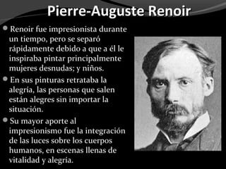 Pierre-Auguste Renoir
Renoir fue impresionista durante
 un tiempo, pero se separó
 rápidamente debido a que a él le
 inspiraba pintar principalmente
 mujeres desnudas; y niños.
En sus pinturas retrataba la
 alegría, las personas que salen
 están alegres sin importar la
 situación.
Su mayor aporte al
 impresionismo fue la integración
 de las luces sobre los cuerpos
 humanos, en escenas llenas de
 vitalidad y alegría.
 