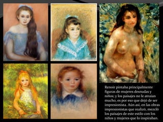 Renoir pintaba principalmente
figuras de mujeres desnudas y
niños; y los paisajes no le atraían
mucho, es por eso que dejó de ser
impresionista. Aún así, en las obras
impresionistas que realizó, mezcló
los paisajes de este estilo con los
niños y mujeres que lo inspiraban.
 
