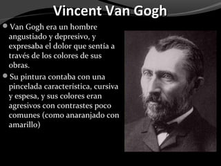 Vincent Van Gogh
Van Gogh era un hombre
 angustiado y depresivo, y
 expresaba el dolor que sentía a
 través de los colores de sus
 obras.
Su pintura contaba con una
 pincelada característica, cursiva
 y espesa, y sus colores eran
 agresivos con contrastes poco
 comunes (como anaranjado con
 amarillo)
 