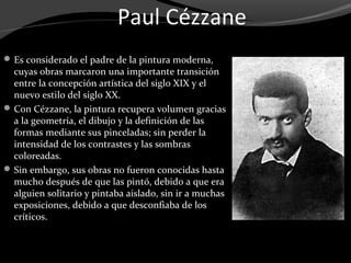 Paul Cézzane
 Es considerado el padre de la pintura moderna,
  cuyas obras marcaron una importante transición
  entre la concepción artística del siglo XIX y el
  nuevo estilo del siglo XX.
 Con Cézzane, la pintura recupera volumen gracias
  a la geometría, el dibujo y la definición de las
  formas mediante sus pinceladas; sin perder la
  intensidad de los contrastes y las sombras
  coloreadas.
 Sin embargo, sus obras no fueron conocidas hasta
  mucho después de que las pintó, debido a que era
  alguien solitario y pintaba aislado, sin ir a muchas
  exposiciones, debido a que desconfiaba de los
  críticos.
 