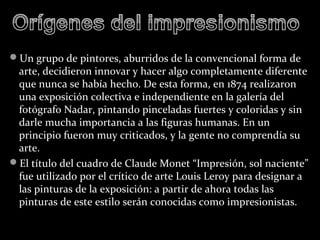 Un grupo de pintores, aburridos de la convencional forma de
 arte, decidieron innovar y hacer algo completamente diferente
 que nunca se había hecho. De esta forma, en 1874 realizaron
 una exposición colectiva e independiente en la galería del
 fotógrafo Nadar, pintando pinceladas fuertes y coloridas y sin
 darle mucha importancia a las figuras humanas. En un
 principio fueron muy criticados, y la gente no comprendía su
 arte.
El título del cuadro de Claude Monet “Impresión, sol naciente”
 fue utilizado por el crítico de arte Louis Leroy para designar a
 las pinturas de la exposición: a partir de ahora todas las
 pinturas de este estilo serán conocidas como impresionistas.
 