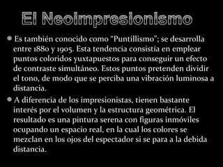 Es también conocido como “Puntillismo”; se desarrolla
 entre 1880 y 1905. Esta tendencia consistía en emplear
 puntos coloridos yuxtapuestos para conseguir un efecto
 de contraste simultáneo. Estos puntos pretenden dividir
 el tono, de modo que se perciba una vibración luminosa a
 distancia.
A diferencia de los impresionistas, tienen bastante
 interés por el volumen y la estructura geométrica. El
 resultado es una pintura serena con figuras inmóviles
 ocupando un espacio real, en la cual los colores se
 mezclan en los ojos del espectador si se para a la debida
 distancia.
 