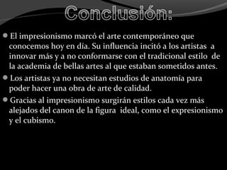 El impresionismo marcó el arte contemporáneo que
 conocemos hoy en día. Su influencia incitó a los artistas a
 innovar más y a no conformarse con el tradicional estilo de
 la academia de bellas artes al que estaban sometidos antes.
Los artistas ya no necesitan estudios de anatomía para
 poder hacer una obra de arte de calidad.
Gracias al impresionismo surgirán estilos cada vez más
 alejados del canon de la figura ideal, como el expresionismo
 y el cubismo.
 