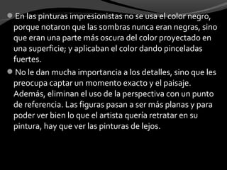 En las pinturas impresionistas no se usa el color negro,
 porque notaron que las sombras nunca eran negras, sino
 que eran una parte más oscura del color proyectado en
 una superficie; y aplicaban el color dando pinceladas
 fuertes.
No le dan mucha importancia a los detalles, sino que les
 preocupa captar un momento exacto y el paisaje.
 Además, eliminan el uso de la perspectiva con un punto
 de referencia. Las figuras pasan a ser más planas y para
 poder ver bien lo que el artista quería retratar en su
 pintura, hay que ver las pinturas de lejos.
 
