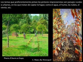 Los temas que preferentemente pintan los pintores impresionistas son paisajes rurales
o urbanos, en los que tratan de captar lo fugaz; como el agua, el humo, las nubes, el
viento, etc.
 