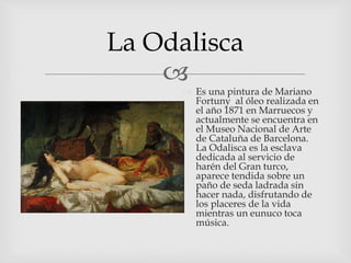 
La Odalisca
 Es una pintura de Mariano
Fortuny al óleo realizada en
el año 1871 en Marruecos y
actualmente se encuentra en
el Museo Nacional de Arte
de Cataluña de Barcelona.
La Odalisca es la esclava
dedicada al servicio de
harén del Gran turco,
aparece tendida sobre un
paño de seda ladrada sin
hacer nada, disfrutando de
los placeres de la vida
mientras un eunuco toca
música.
 