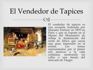 
El Vendedor de Tapices
El vendedor de tapices es
una acuarela realizada por
Mariano Fortuny en 1870 en
París y que se expone en el
Museo del Monasterio de
refleja la iluminación del
norte de África que causó
una gran impresión en el
artista. Los temas
representados por el pintor
son alusivos a la vida
cotidiana, mostrando las
calles o una tienda del
mercado de Tánger.
 