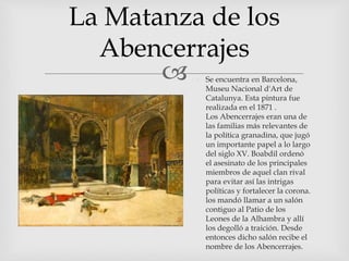
La Matanza de los
Abencerrajes
 Se encuentra en Barcelona,
Museu Nacional d'Art de
Catalunya. Esta pintura fue
realizada en el 1871 .
Los Abencerrajes eran una de
las familias más relevantes de
la política granadina, que jugó
un importante papel a lo largo
del siglo XV. Boabdil ordenó
el asesinato de los principales
miembros de aquel clan rival
para evitar así las intrigas
políticas y fortalecer la corona.
los mandó llamar a un salón
contiguo al Patio de los
Leones de la Alhambra y allí
los degolló a traición. Desde
entonces dicho salón recibe el
nombre de los Abencerrajes.
 