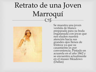 
Retrato de una Joven
Marroquí
 Se muestra una joven
vestida de blanco
preparada para su boda
engalanada con joyas que
nos eluden nuestra
atención hacia sus
grandes ojos llenos de
tristeza ya que su
casamiento es por
conveniencia. Pintado en
acuarela en el año 1862 y
se encuentra actualmente
en el museo Meadows
(Dallas)
 