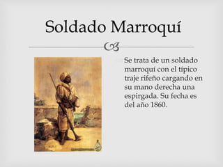 
Soldado Marroquí
 Se trata de un soldado
marroquí con el típico
traje rifeño cargando en
su mano derecha una
espirgada. Su fecha es
del año 1860.
 