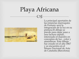 
Playa Africana
 La principal aportaíón de
las estancias marroquíes
de Fortuny será la
integración de la luz en su
pintura.El dibujo se
pierde para dejar paso a
una factura rápida ,
interesado el maestro en
conceptos de luz , color y
atmósferas. Este dibujo
fue creado en el año 1867
y se encuentra en el
Museo Nacional de Arte
de Cataluña (Barcelona)
 