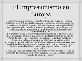 
El Impresionismo en
Europa
El Impresionismo es un movimiento artístico que surge en Francia a
finales del siglo XIX que luchaba contra los modelos estéticos impuestos
en esa época. Siendo su principal objetivo conseguir una representación
más espontánea del mundo, sin seguir los patrones de ese tiempo y es
considerado el más importante en la pintura de las últimas décadas
referentes a ese siglo.
Los impresionistas estaban totalmente en contra de toda pintura que
fuese demasiado formal o que estuviese perfectamente bien trabajada.
Antes de que el impresionismo fuera creado, la pintura trataba de
reproducir lo más naturalmente un escenario, un paisaje o a las
personas, siguiendo patrones estéticos muy rigurosos, hasta parecer más
una fotografía que una pintura, mientras que el impresionismo no se
fijaba tanto en la estética, sino en lo que pudiera hacer sentir al
espectador.
el artista se centra en reproducir su propia percepción de las cosas en un
momento determinado, influyendo la luz, el color de las cosas e incluso
el estado de ánimo del pintor.
 