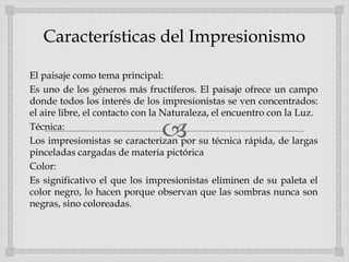 
Características del Impresionismo
El paisaje como tema principal:
Es uno de los géneros más fructíferos. El paisaje ofrece un campo
donde todos los interés de los impresionistas se ven concentrados:
el aire libre, el contacto con la Naturaleza, el encuentro con la Luz.
Técnica:
Los impresionistas se caracterizan por su técnica rápida, de largas
pinceladas cargadas de materia pictórica
Color:
Es significativo el que los impresionistas eliminen de su paleta el
color negro, lo hacen porque observan que las sombras nunca son
negras, sino coloreadas.
 