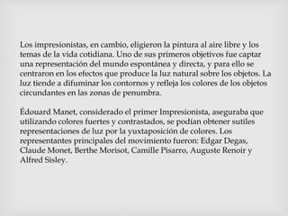 Los impresionistas, en cambio, eligieron la pintura al aire libre y los
temas de la vida cotidiana. Uno de sus primeros objetivos fue captar
una representación del mundo espontánea y directa, y para ello se
centraron en los efectos que produce la luz natural sobre los objetos. La
luz tiende a difuminar los contornos y refleja los colores de los objetos
circundantes en las zonas de penumbra.
Édouard Manet, considerado el primer Impresionista, aseguraba que
utilizando colores fuertes y contrastados, se podían obtener sutiles
representaciones de luz por la yuxtaposición de colores. Los
representantes principales del movimiento fueron: Edgar Degas,
Claude Monet, Berthe Morisot, Camille Pisarro, Auguste Renoir y
Alfred Sisley.
 