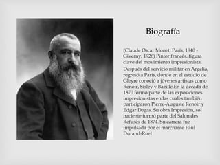 Biografía
(Claude Oscar Monet; París, 1840 -
Giverny, 1926) Pintor francés, figura
clave del movimiento impresionista.
Después del servicio militar en Argelia,
regresó a París, donde en el estudio de
Gleyre conoció a jóvenes artistas como
Renoir, Sisley y Bazille.En la década de
1870 formó parte de las exposiciones
impresionistas en las cuales también
participaron Pierre-Auguste Renoir y
Edgar Degas. Su obra Impresión, sol
naciente formó parte del Salon des
Refusés de 1874. Su carrera fue
impulsada por el marchante Paul
Durand-Ruel
 
