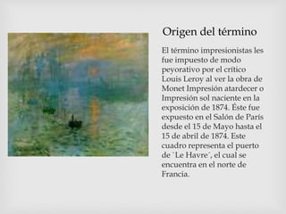 Origen del término
El término impresionistas les
fue impuesto de modo
peyorativo por el crítico
Louis Leroy al ver la obra de
Monet Impresión atardecer o
Impresión sol naciente en la
exposición de 1874. Éste fue
expuesto en el Salón de París
desde el 15 de Mayo hasta el
15 de abril de 1874. Este
cuadro representa el puerto
de `Le Havre´, el cual se
encuentra en el norte de
Francia.
 