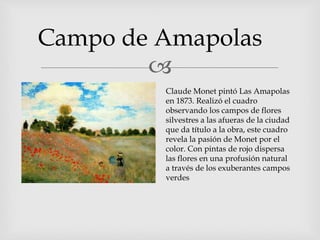 
Campo de Amapolas
Claude Monet pintó Las Amapolas
en 1873. Realizó el cuadro
observando los campos de flores
silvestres a las afueras de la ciudad
que da título a la obra, este cuadro
revela la pasión de Monet por el
color. Con pintas de rojo dispersa
las flores en una profusión natural
a través de los exuberantes campos
verdes
 