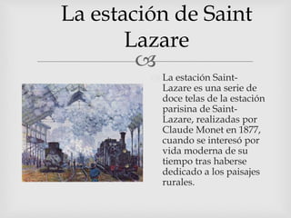
La estación de Saint
Lazare
 La estación Saint-
Lazare es una serie de
doce telas de la estación
parisina de Saint-
Lazare, realizadas por
Claude Monet en 1877,
cuando se interesó por
vida moderna de su
tiempo tras haberse
dedicado a los paisajes
rurales.
 