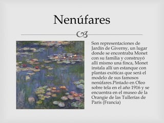 
Nenúfares
 Son representaciones de
Jardín de Giverny, un lugar
donde se encontraba Monet
con su familia y construyó
allí mismo una finca, Monet
instala allí un estanque con
plantas exóticas que será el
modelo de sus famosos
nenúfares.Pintado en Oleo
sobre tela en el año 1916 y se
encuentra en el museo de la
Orangie de las Tullerías de
París (Francia)
 