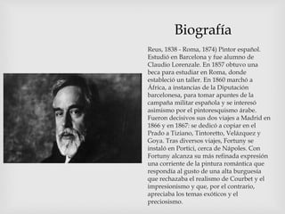 Biografía
Reus, 1838 - Roma, 1874) Pintor español.
Estudió en Barcelona y fue alumno de
Claudio Lorenzale. En 1857 obtuvo una
beca para estudiar en Roma, donde
estableció un taller. En 1860 marchó a
África, a instancias de la Diputación
barcelonesa, para tomar apuntes de la
campaña militar española y se interesó
asimismo por el pintoresquismo árabe.
Fueron decisivos sus dos viajes a Madrid en
1866 y en 1867: se dedicó a copiar en el
Prado a Tiziano, Tintoretto, Velázquez y
Goya. Tras diversos viajes, Fortuny se
instaló en Portici, cerca de Nápoles. Con
Fortuny alcanza su más refinada expresión
una corriente de la pintura romántica que
respondía al gusto de una alta burguesía
que rechazaba el realismo de Courbet y el
impresionismo y que, por el contrario,
apreciaba los temas exóticos y el
preciosismo.
 