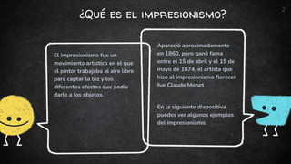 ¿Qué es el impresionismo?
Apareció aproximadamente
en 1860, pero ganó fama
entre el 15 de abril y el 15 de
mayo de 1874, el artista que
hizo al impresionismo florecer
fue Claude Monet
En la siguiente diapositiva
puedes ver algunos ejemplos
del impresionismo.
El impresionismo fue un
movimiento artístico en el que
el pintor trabajaba al aire libre
para captar la luz y los
diferentes efectos que podía
darle a los objetos.
2