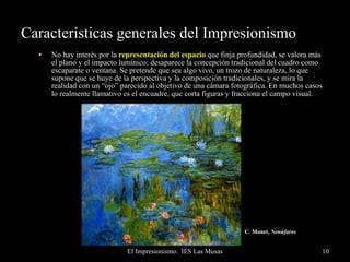 Características generales del Impresionismo No hay interés por la  representación del espacio  que finja profundidad, se valora más el plano y el impacto lumínico; desaparece la concepción tradicional del cuadro como escaparate o ventana. Se pretende que sea algo vivo, un trozo de naturaleza, lo que supone que se huye de la perspectiva y la composición tradicionales, y se mira la realidad con un “ojo” parecido al objetivo de una cámara fotográfica. En muchos casos lo realmente llamativo es el encuadre, que corta figuras y fracciona el campo visual. C. Monet,  Nenúfares   