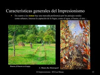 Características generales del Impresionismo En cuanto a los  temas  hay una marcada preferencia por los paisajes rurales  como urbanos; interesa la captación de lo fugaz, como el agua, el humo, el aire… Son paisajes reales, modernos, en donde aparecen elementos considerados feos como el ferrocarril, las estaciones… También hay escenas intrascendentes, de ocio -baile, tabernas…-. Se renuncia a temes “importantes”, con mensaje, tanto religioso como político o social; son la negación del tema.  Renoir,  Le moulin de la Gelette   