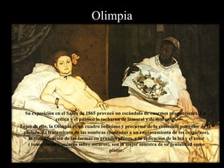 Almuerzo en la hierba Su exposición en el Salón de 1865 provocó un escándalo de enormes proporciones. La crítica y el público lo tacharon de inmoral y de mal gusto. Lejos de ello, la Olimpia es un cuadro bellísimo y precursor de la evolución posterior de la pintura. El tratamiento de las sombras (limitadas a un engrosamiento de los contornos), la simplificación de las formas en grandes planos, y la aplicación de la luz y el color ( tonos claros y oscuros sobre oscuros), son la mejor muestra de su genialidad como pintor. 