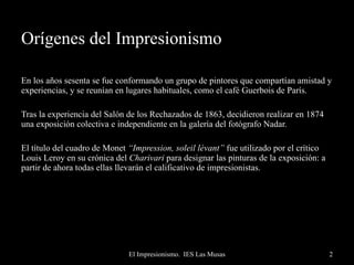 Orígenes del Impresionismo En los años sesenta se fue conformando un grupo de pintores que compartían amistad y experiencias, y se reunían en lugares habituales, como el café Guerbois de París. Tras la experiencia del Salón de los Rechazados de 1863, decidieron realizar en 1874 una exposición colectiva e independiente en la galería del fotógrafo Nadar.  El título del cuadro de Monet  “Impression, soleil lévant”  fue utilizado por el crítico Louis Leroy en su crónica del  Charivari  para designar las pinturas de la exposición: a partir de ahora todas ellas llevarán el calificativo de impresionistas. 