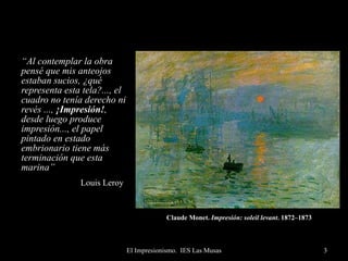 Claude Monet.  Impresión: soleil levant . 1872–1873   “ Al contemplar la obra pensé que mis anteojos estaban sucios, ¿qué representa esta tela?..., el cuadro no tenía derecho ni revés ...,  ¡Impresión! , desde luego produce impresión..., el papel pintado en estado embrionario tiene más terminación que esta marina” Louis Leroy   