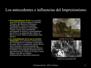 Los antecedentes e influencias del Impresionismo Preocupación por la luz.  Los grandes maestros del Renacimiento (Leonardo, Tiziano), del Barroco (Velázquez, Rembrandt), y hasta los grandes paisajistas románticos ( Constable, Turner, Corot ) han contribuido anticipando la técnica y preocupándose por la luz y la captación del viento, la lluvia y el sol. Serán el antecedente más directo. La consolidación de la nueva técnica fotográfica.  Las primeras realizaciones de la fotografía se remontan a principios de siglo, pero se popularizó a partir de los años cincuenta, revolucionando los planteamientos tradicionales del dibujo y la pintura. La fotografía demostró que lo que determina la visión es el color y no el dibujo, con ello se rompen planteamientos clasicistas anteriores. Fotografía de Leonard Dakin 1887 Constable. El carro de heno 