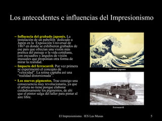 Los antecedentes e influencias del Impresionismo Influencia del grabado japonés.   La instalación de un pabellón  dedicado a Japón en la  Exposición Universal de 1867 en donde se exhibieron grabados de ese país que ofrecían una visión más poética del paisaje o la vida cotidiana, con encuadres y ángulos de visión inusuales que proponían otra forma de mirar la realidad. Impacto del ferrocarril.  Por vez primera se experimentó el concepto de "velocidad". La retina captaba así una “realidad distorsionada”. -   Los nuevos pigmentos.   Trae consigo una consecuencia muy revolucionaria, ya que el artista no tiene porque elaborar cuidadosamente los pigmentos, de ahí que el pintor salga del taller para pintar al aire libre.   Ferrocarril Grabado japonés   