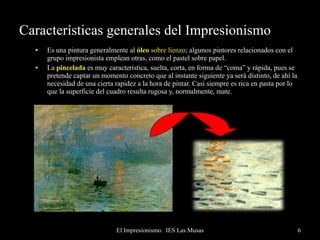 Características generales del Impresionismo Es una pintura generalmente al  óleo   sobre lienzo ; algunos pintores relacionados con el grupo impresionista emplean otras, como el pastel sobre papel. La  pincelada  es muy característica, suelta, corta, en forma de “coma” y rápida, pues se pretende captar un momento concreto que al instante siguiente ya será distinto, de ahí la necesidad de una cierta rapidez a la hora de pintar. Casi siempre es rica en pasta por lo que la superficie del cuadro resulta rugosa y, normalmente, mate. 