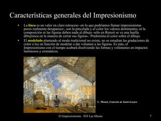 Características generales del Impresionismo La  línea  es un valor en claro retroceso -en lo que podríamos llamar impresionistas puros realmente desaparece-, son la pincelada y el color los valores dominantes; ni la composición ni las figuras deben nada al dibujo -sólo en Renoir se ve una huella dibujística en la manera de cerrar sus figuras-. Predomina el color sobre el dibujo. El  modelado  planteado al modo tradicional no existe, no se estudian las gradaciones de color o luz en función de modelar o dar volumen a las figuras. Es más, el Impresionismo con el tiempo acabará disolviendo las formas y volúmenes en impactos luminosos y cromáticos. C. Monet,  Estación de Saint-Lazare   